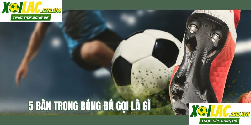 5 Bàn Trong Bóng Đá Gọi Là Gì?
